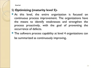 Cont’ed 
5) Optimizing (maturity level 5)- 
At this level, the entire organization is focused on 
continuous process improvement. The organizations have 
the means to identify weaknesses and strengthen the 
process proactively, with the goal of preventing the 
occurrence of defects. 
The software process capability at level 4 organizations can 
be summarized as continuously improving. 
26 
 