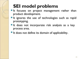SEI model problems 
It focuses on project management rather than 
product development. 
It ignores the use of technologies such as rapid 
prototyping. 
It does not incorporate risk analysis as a key 
process area. 
It does not define its domain of applicability. 
29 
 