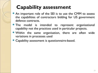 Capability assessment 
An important role of the SEI is to use the CMM to assess 
the capabilities of contractors bidding for US government 
defence contracts. 
The model is intended to represent organisational 
capability not the practices used in particular projects. 
Within the same organisation, there are often wide 
variations in processes used 
Capability assessment is questionnaire-based. 
31 
 