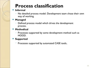 Process classification 
 Informal 
◦ No detailed process model. Development team chose their own 
way of working. 
 Managed 
◦ Defined process model which drives the development 
process. 
 Methodical 
◦ Processes supported by some development method such as 
HOOD. 
 Supported 
◦ Processes supported by automated CASE tools. 
33 
 