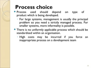 Process choice 
Process used should depend on type of 
product which is being developed. 
◦ For large systems, management is usually the principal 
problem so you need a strictly managed process. For 
smaller systems, more informality is possible. 
There is no uniformly applicable process which should be 
standardised within an organisation. 
◦ High costs may be incurred if you force an 
inappropriate process on a development team 
35 
 