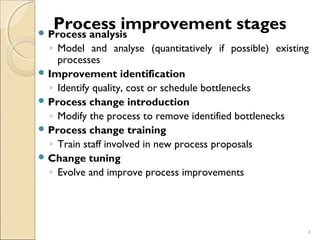 Process improvement stages Process analysis 
◦ Model and analyse (quantitatively if possible) existing 
processes 
Improvement identification 
◦ Identify quality, cost or schedule bottlenecks 
Process change introduction 
◦ Modify the process to remove identified bottlenecks 
Process change training 
◦ Train staff involved in new process proposals 
Change tuning 
◦ Evolve and improve process improvements 
4 
 