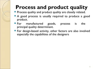 Process and product quality 
Process quality and product quality are closely related. 
A good process is usually required to produce a good 
product. 
For manufactured goods, process is the 
principal quality determinant. 
For design-based activity, other factors are also involved 
especially the capabilities of the designers 
6 
 