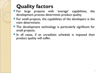 Quality factors 
For large projects with ‘average’ capabilities, the 
development process determines product quality. 
For small projects, the capabilities of the developers is the 
main determinant. 
The development technology is particularly significant for 
small projects. 
In all cases, if an unrealistic schedule is imposed then 
product quality will suffer. 
8 
 