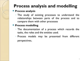Process analysis and modelling 
Process analysis 
◦ The study of existing processes to understand the 
relationships between parts of the process and to 
compare them with other processes 
Process modelling 
◦ The documentation of a process which records the 
tasks, the roles and the entities used. 
◦ Process models may be presented from different 
perspectives. 
9 
 