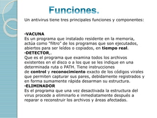 Un antivirus tiene tres principales funciones y componentes: 
•VACUNA 
Es un programa que instalado residente en la memori...