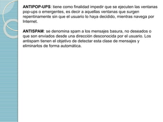 ANTIPOP-UPS: tiene como finalidad impedir que se ejecuten las ventanas 
pop-ups o emergentes, es decir a aquellas ventanas que surgen 
repentinamente sin que el usuario lo haya decidido, mientras navega por 
Internet. 
ANTISPAM: se denomina spam a los mensajes basura, no deseados o 
que son enviados desde una dirección desconocida por el usuario. Los 
antispam tienen el objetivo de detectar esta clase de mensajes y 
eliminarlos de forma automática. 
 