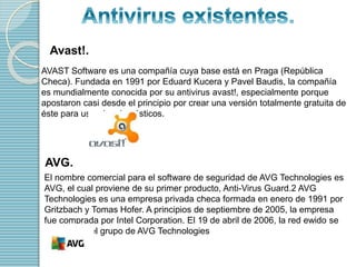 Avast!. 
AVAST Software es una compañía cuya base está en Praga (República 
Checa). Fundada en 1991 por Eduard Kucera y Pavel Baudis, la compañía 
es mundialmente conocida por su antivirus avast!, especialmente porque 
apostaron casi desde el principio por crear una versión totalmente gratuita de 
éste para usuarios domésticos. 
AVG. 
El nombre comercial para el software de seguridad de AVG Technologies es 
AVG, el cual proviene de su primer producto, Anti-Virus Guard.2 AVG 
Technologies es una empresa privada checa formada en enero de 1991 por 
Gritzbach y Tomas Hofer. A principios de septiembre de 2005, la empresa 
fue comprada por Intel Corporation. El 19 de abril de 2006, la red ewido se 
hizo parte del grupo de AVG Technologies 
 