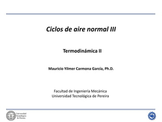 Termodinámica II: Ciclos de potencia de gas 
Ciclos de aire normal III 
Mauricio Yilmer Carmona García, Ph.D. 
Termodinámica II 
Facultad de Ingeniería Mecánica 
Universidad Tecnológica de Pereira  