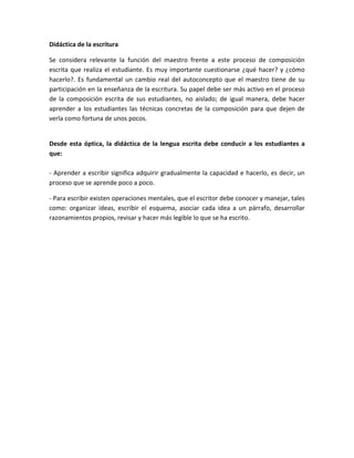 Didáctica de la escritura 
Se considera relevante la función del maestro frente a este proceso de composición 
escrita que realiza el estudiante. Es muy importante cuestionarse ¿qué hacer? y ¿cómo 
hacerlo?. Es fundamental un cambio real del autoconcepto que el maestro tiene de su 
participación en la enseñanza de la escritura. Su papel debe ser más activo en el proceso 
de la composición escrita de sus estudiantes, no aislado; de igual manera, debe hacer 
aprender a los estudiantes las técnicas concretas de la composición para que dejen de 
verla como fortuna de unos pocos. 
Desde esta óptica, la didáctica de la lengua escrita debe conducir a los estudiantes a 
que: 
- Aprender a escribir significa adquirir gradualmente la capacidad e hacerlo, es decir, un 
proceso que se aprende poco a poco. 
- Para escribir existen operaciones mentales, que el escritor debe conocer y manejar, tales 
como: organizar ideas, escribir el esquema, asociar cada idea a un párrafo, desarrollar 
razonamientos propios, revisar y hacer más legible lo que se ha escrito. 
