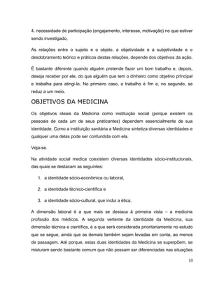 4. necessidade de participação (engajamento, interesse, motivação) no que estiver
sendo investigado,
As relações entre o sujeito e o objeto, a objetividade e a subjetividade e o
desdobramento teórico e práticos destas relações, depende dos objetivos da ação.
É bastante diferente quando alguém pretende fazer um bom trabalho e, depois,
deseja receber por ele, do que alguém que tem o dinheiro como objetivo principal
e trabalha para atingi-lo. No primeiro caso, o trabalho é fim e, no segundo, se
reduz a um meio.
OBJETIVOS DA MEDICINA
Os objetivos ideais da Medicina como instituição social (porque existem os
pessoais de cada um de seus praticantes) dependem essencialmente de sua
identidade. Como a instituição sanitária a Medicina sintetiza diversas identidades e
qualquer uma delas pode ser confundida com ela.
Veja-se.
Na atividade social medica coexistem diversas identidades sócio-institucionais,
das quais se destacam as seguintes:
1. a identidade sócio-econômica ou laboral,
2. a identidade técnico-científica e
3. a identidade sócio-cultural, que inclui a ética.
A dimensão laboral é a que mais se destaca à primeira vista – a medicina
profissão dos médicos. A segunda vertente da identidade da Medicina, sua
dimensão técnica e científica, é a que será considerada prioritariamente no estudo
que se segue, ainda que as demais também sejam levadas em conta, ao menos
de passagem. Até porque, estas duas identidades da Medicina se superpõem, se
misturam sendo bastante comum que não possam ser diferenciadas nas situações
10
 