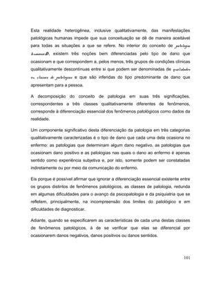 Esta realidade heterogênea, inclusive qualitativamente, das manifestações
patológicas humanas impede que sua conceituação se dê de maneira aceitável
para todas as situações a que se refere. No interior do conceito de patologia
humana<D>, existem três noções bem diferenciadas pelo tipo de dano que
ocasionam e que correspondem a, pelos menos, três grupos de condições clínicas
qualitativamente descontínuas entre si que podem ser denominadas de qualidades
ou classes de patologias e que são inferidas do tipo predominante de dano que
apresentam para a pessoa.
A decomposição do conceito de patologia em suas três significações,
correspondentes a três classes qualitativamente diferentes de fenômenos,
corresponde à diferenciação essencial dos fenômenos patológicos como dados da
realidade.
Um componente significativo desta diferenciação da patologia em três categorias
qualitativamente caracterizadas é o tipo de dano que cada uma dela ocasiona no
enfermo: as patologias que determinam algum dano negativo, as patologias que
ocasionam dano positivo e as patologias nas quais o dano ao enfermo é apenas
sentido como experiência subjetiva e, por isto, somente podem ser constatadas
indiretamente ou por meio da comunicação do enfermo.
Eis porque é possível afirmar que ignorar a diferenciação essencial existente entre
os grupos distintos de fenômenos patológicos, as classes de patologia, redunda
em algumas dificuldades para o avanço da psicopatologia e da psiquiatria que se
refletem, principalmente, na incompreensão dos limites do patológico e em
dificuldades de diagnosticar.
Adiante, quando se especificarem as características de cada uma destas classes
de fenômenos patológicos, á de se verificar que elas se diferencial por
ocasionarem danos negativos, danos positivos ou danos sentidos.
101
 