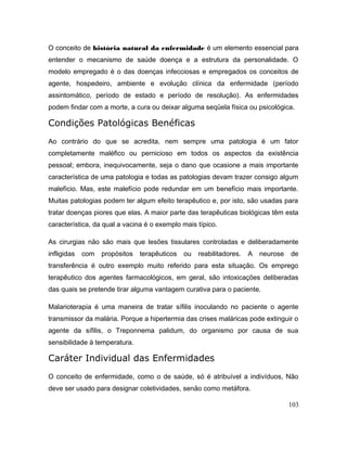 O conceito de história natural da enfermidade é um elemento essencial para
entender o mecanismo de saúde doença e a estrutura da personalidade. O
modelo empregado é o das doenças infecciosas e empregados os conceitos de
agente, hospedeiro, ambiente e evolução clínica da enfermidade (período
assintomático, período de estado e período de resolução). As enfermidades
podem findar com a morte, a cura ou deixar alguma seqüela física ou psicológica.
Condições Patológicas Benéficas
Ao contrário do que se acredita, nem sempre uma patologia é um fator
completamente maléfico ou pernicioso em todos os aspectos da existência
pessoal; embora, inequivocamente, seja o dano que ocasione a mais importante
característica de uma patologia e todas as patologias devam trazer consigo algum
malefício. Mas, este malefício pode redundar em um benefício mais importante.
Muitas patologias podem ter algum efeito terapêutico e, por isto, são usadas para
tratar doenças piores que elas. A maior parte das terapêuticas biológicas têm esta
característica, da qual a vacina é o exemplo mais típico.
As cirurgias não são mais que lesões tissulares controladas e deliberadamente
infligidas com propósitos terapêuticos ou reabilitadores. A neurose de
transferência é outro exemplo muito referido para esta situação. Os emprego
terapêutico dos agentes farmacológicos, em geral, são intoxicações deliberadas
das quais se pretende tirar alguma vantagem curativa para o paciente.
Malarioterapia é uma maneira de tratar sífilis inoculando no paciente o agente
transmissor da malária. Porque a hipertermia das crises maláricas pode extinguir o
agente da sífilis, o Treponnema palidum, do organismo por causa de sua
sensibilidade à temperatura.
Caráter Individual das Enfermidades
O conceito de enfermidade, como o de saúde, só é atribuível a indivíduos, Não
deve ser usado para designar coletividades, senão como metáfora.
103
 