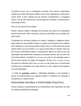É bastante comum que se empreguem conceitos como doença, enfermidade,
moléstia para referir fenômenos coletivos como crime, desemprego, prostituição e
muitos outros. É bem verdade que isto acontece, principalmente, na linguagem
comum, mas já está alcançando a comunicação dos cientistas e contaminando a
terminologia médica.
Isto é um erro que deve ser evitado.
Saúde e doença, higidez e patologia são conceitos que devem ser empregados
exclusivamente para referir indivíduos, ainda que entendidos como unidades bio-
psico-sociais.
A atribuição dos conceitos genéricos de saúde e patologia a categorias plurais,
sejam grupos ou comunidades, Estados ou nações, se faz apenas como metáfora,
como analogia ou como licença poética. Afinal, seria um contra-senso tão grande
quanto afirmar que uma cidade ou um grupo tivesse febre ou diarréia, dizer que
tem neurose, ambivalência afetiva ou esquizofrenia. Mesmo no caso em que uma
coletividade seja inteiramente composta por pessoas doentes, não se pode nem
se lhe deve atribuir a condição de coletividade enferma<D>, de uma patologia social; a
não ser para exercitar uma figura de linguagem. De fato, uma comunidade de doentes
não pode ser entendida como uma comunidade doente<D>, posto que os componentes
individuais da comunidade é que estão enfermos e não o sistema social batizado
com esta designação.
A noção de patologia social ou coletividade patológica é uma ideologia a
serviço da desinformação que pretende justificar a existência de distorções e
injustiças em um sistema social.
Enfermidade Somática e Enfermidade Psiqui’trica
Convém destacar comparativamente as características mais importantes de cada
uma destas modalidades de patologia.
104
 