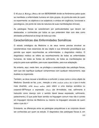 O Tratado de Patologia Médica de von BERGMANN divide os fenômenos pelos quais
se manifesta a enfermidade humana em dois grupos, do ponto-de-vista de quem
os experimenta: os objetivos e os subjetivos; e ambos em orgânicos, funcionais e
psicológicos, (do ponto de vista da natureza de suas manifestações clínicas).
As patologias físicas se caracterizam por particularidades que devem ser
destacadas, e conhecidas por todos os que pretendem lidar com elas como
atividades profissional ao longo de toda sua vida.
Características das Enfermidades Somáticas
O estudo ontológico da Medicina e de seus ramos precisa envolver as
características mais essenciais de seu objeto e sua dimensão gnosiológica que
permite que sejam reconhecidas as enfermidades: o diagnóstico médico. O
diagnóstico médico se refere ao reconhecimento de todas as enfermidades
humanas, de todas as fontes de sofrimento, de todas as manifestações de
prejuízo para suas aptidões, para suas capacidades, para sua adaptação.
No entanto, aqui, neste item, se privilegia a caracterização das patologia físicas,
sem que isto signifique qualquer compromisso com qualquer reducionismo, seja
dualista ou organicista.
Também, se deve recusar a tendência a confundir o corpo como o único objeto da
Medicina. Quando se faz, p.ex., menção a uma condição médica, ou o que é muito
mais divertido, uma doença médica, para referir a uma doença somática ou
corporal.<$FPorque a expressão illness (de ill=moléstia, mal, sofrimento é
traduzido como doença com o sentido literal dessa expressão, sofrimento,
padecimento.) O que pode fazer sentido na linguagem comum mas não é correto
em linguagem técnica da Medicina ou mesmo na linguagem educada de quem
sabe o que diz.>
Entretanto, as diferenças entre as patologias psiquiátricas e as corporais devem
ser conhecidas por quem as estude. O diagnóstico das patologias físicas é, em
105
 