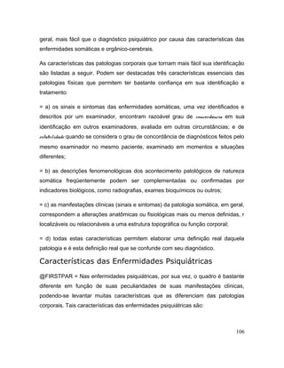 geral, mais fácil que o diagnóstico psiquiátrico por causa das características das
enfermidades somáticas e orgânico-cerebrais.
As características das patologias corporais que tornam mais fácil sua identificação
são listadas a seguir. Podem ser destacadas três características essenciais das
patologias físicas que permitem ter bastante confiança em sua identificação e
tratamento:
= a) os sinais e sintomas das enfermidades somáticas, uma vez identificados e
descritos por um examinador, encontram razoável grau de concordância em sua
identificação em outros examinadores, avaliada em outras circunstâncias; e de
estabilidade quando se considera o grau de concordância de diagnósticos feitos pelo
mesmo examinador no mesmo paciente, examinado em momentos e situações
diferentes;
= b) as descrições fenomenológicas dos acontecimento patológicos de natureza
somática freqüentemente podem ser complementadas ou confirmadas por
indicadores biológicos, como radiografias, exames bioquímicos ou outros;
= c) as manifestações clínicas (sinais e sintomas) da patologia somática, em geral,
correspondem a alterações anatômicas ou fisiológicas mais ou menos definidas, r
localizáveis ou relacionáveis a uma estrutura topográfica ou função corporal;
= d) todas estas características permitem elaborar uma definição real daquela
patologia e é esta definição real que se confunde com seu diagnóstico.
Características das Enfermidades Psiquiátricas
@FIRSTPAR = Nas enfermidades psiquiátricas, por sua vez, o quadro é bastante
diferente em função de suas peculiaridades de suas manifestações clínicas,
podendo-se levantar muitas características que as diferenciam das patologias
corporais. Tais características das enfermidades psiquiátricas são:
106
 
