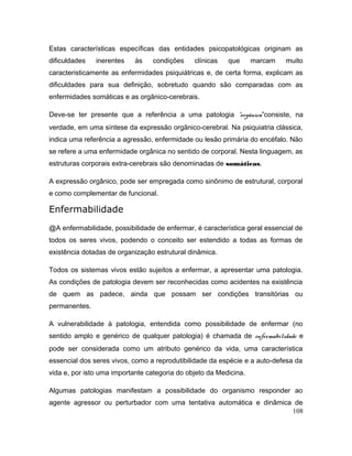 Estas características específicas das entidades psicopatológicas originam as
dificuldades inerentes às condições clínicas que marcam muito
caracteristicamente as enfermidades psiquiátricas e, de certa forma, explicam as
dificuldades para sua definição, sobretudo quando são comparadas com as
enfermidades somáticas e as orgânico-cerebrais.
Deve-se ter presente que a referência a uma patologia “orgânica”consiste, na
verdade, em uma síntese da expressão orgãnico-cerebral. Na psiquiatria clássica,
indica uma referência a agressão, enfermidade ou lesão primária do encéfalo. Não
se refere a uma enfermidade orgânica no sentido de corporal. Nesta linguagem, as
estruturas corporais extra-cerebrais são denominadas de somáticas.
A expressão orgânico, pode ser empregada como sinônimo de estrutural, corporal
e como complementar de funcional.
Enfermabilidade
@A enfermabilidade, possibilidade de enfermar, é característica geral essencial de
todos os seres vivos, podendo o conceito ser estendido a todas as formas de
existência dotadas de organização estrutural dinâmica.
Todos os sistemas vivos estão sujeitos a enfermar, a apresentar uma patologia.
As condições de patologia devem ser reconhecidas como acidentes na existência
de quem as padece, ainda que possam ser condições transitórias ou
permanentes.
A vulnerabilidade à patologia, entendida como possibilidade de enfermar (no
sentido amplo e genérico de qualquer patologia) é chamada de enfermabilidade e
pode ser considerada como um atributo genérico da vida, uma característica
essencial dos seres vivos, como a reprodutibilidade da espécie e a auto-defesa da
vida e, por isto uma importante categoria do objeto da Medicina.
Algumas patologias manifestam a possibilidade do organismo responder ao
agente agressor ou perturbador com uma tentativa automática e dinâmica de
108
 