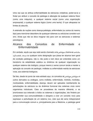 Uma vez que se atribua enfermabilidade às estruturas cristalinas, poder-se-ia a
findar por atribuir o conceito de patologia à alteração de qualquer sistema físico
(como uma máquina), a qualquer sistema social (como uma organização
empresarial), a qualquer sistema lógico (como uma teoria). O que ultrapassa os
limites do absurdo.
A extensão de noções como doença.patologia, enfermidade (ou outros do mesmo
tipo) para mencionar desordens de quaisquer sistemas ou estruturas consiste num
erro. Ainda que não se deva imaginar isto para com as estruturas e sistemas
psicológicos.
Alcance dos Conceitos de Enfermidade e
Enfermabilidade
Em verdade, aquilo que aqui está sendo chamado uma patologia, chame-se moléstia,
enfermidade, doença ou qualquer outra designação que possa ter alcance bem geral
de condição patologica, não é, não pode e nem deve ser entendida como um
transtorno da estabilidade estática ou dinâmica de qualquer organização ou
qualquer sistema não biológico, porque mesmo o senso comum tende a manter a
aplicação do conceito de patologia, moléstia ou enfermidade restrita às estruturas
vivas, aos sistemas biológicos.
De fato, desde do ponto de vista adotado aqui, os conceitos de patologia, patológico e
outros derivados ou análogos, como moléstia, enfermidade, mórbido, morbidez,
morbosidade, enfermabilidade, doença, devem ser aplicados restritamente às
perturbações da estrutura ou da dinâmica funcional dos sistemas vivos como
organismos individuais. Caso se procedesse de maneira diferente, e se
promovesse sua extensão a todos os sistemas e organizações, isto findaria por
comprometer sua comunicabilidade e obrigaria a criar um conceito novo para
expressar a perturbação de um sistema vivo, visto que ele seria indispensável
para a comunicação comum e, principalmente para a Medicina, a patologia geral
110
 