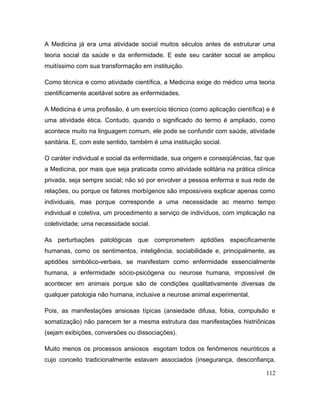 A Medicina já era uma atividade social muitos séculos antes de estruturar uma
teoria social da saúde e da enfermidade. E este seu caráter social se ampliou
muitíssimo com sua transformação em instituição.
Como técnica e como atividade científica, a Medicina exige do médico uma teoria
cientificamente aceitável sobre as enfermidades.
A Medicina é uma profissão, é um exercício técnico (como aplicação científica) e é
uma atividade ética. Contudo, quando o significado do termo é ampliado, como
acontece muito na linguagem comum, ele pode se confundir com saúde, atividade
sanitária. E, com este sentido, também é uma instituição social.
O caráter individual e social da enfermidade, sua origem e conseqüências, faz que
a Medicina, por mais que seja praticada como atividade solitária na prática clínica
privada, seja sempre social; não só por envolver a pessoa enferma e sua rede de
relações, ou porque os fatores morbígenos são impossíveis explicar apenas como
individuais, mas porque corresponde a uma necessidade ao mesmo tempo
individual e coletiva, um procedimento a serviço de indivíduos, com implicação na
coletividade; uma necessidade social.
As perturbações patológicas que comprometem aptidões especificamente
humanas, como os sentimentos, inteligência, sociabilidade e, principalmente, as
aptidões simbólico-verbais, se manifestam como enfermidade essencialmente
humana, a enfermidade sócio-psicógena ou neurose humana, impossível de
acontecer em animais porque são de condições qualitativamente diversas de
qualquer patologia não humana, inclusive a neurose animal experimental.
Pois, as manifestações ansiosas típicas (ansiedade difusa, fobia, compulsão e
somatização) não parecem ter a mesma estrutura das manifestações histriônicas
(sejam exibições, conversões ou dissociações).
Muito menos os processos ansiosos esgotam todos os fenômenos neuróticos a
cujo conceito tradicionalmente estavam associados (insegurança, desconfiança,
112
 