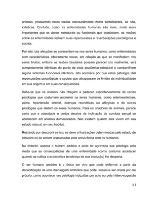 animais, produzindo neles lesões estruturalmente muito semelhantes, se não,
idênticas. Contudo, como as enfermidades humanas são mais, muito mais
importantes que os danos estruturais ou funcionais que ocasionam, as noções
sobre as enfermidades incluem suas repercussões e reverberações psicológicas e
sociais.
Por isto, tais afecções se apresentam-se nos seres humanos, como enfermidades
com características inteiramente novas, em relação às que se manifestam nos
seres brutos; embora as lesões tissulares possam parecer (ou realmente, ser)
completamente idênticas do ponto de vista anatômico-estrutural e compartilhem
alguns sintomas funcionais idênticos. Isto acontece por que estas patologia têm
repercussões psicológicas e sociais que ultrapassam os limites da individualidade
em sua origem e em suas conseqüências.
Sabe-se que os animais não chegam a padecer espontaneamente de certas
patologias que costumam acometer os seres humanos, como arterioesclerose,
asma, hipertensão arterial, doenças reumáticas ou alérgicas e de outras
patologias que afetam os seres humanos. Para os criadores de animais, parece
certo que a obesidade e certos desvios de inclinação da conduta sexual só
acontecem em animais domesticados. Não existem quando eles vivem em seu
estado natural, em seu habitat.
Restando por descobrir se isto se deve a frustrações determinadas pelo estado de
cativeiro ou se seriam ocasionadas pela convivência com os humanos.
No entanto, apenas o homem padece e pode ter agravada sua patologia pelo
medo que as conseqüências de uma enfermidade (como costuma acontecer
quando se cultiva a expectativa tenebrosa de sua evolução) lhe desperta.
O ser humano também é o único ser vivo que pode enfermar a partir da
decodificação de uma mensagem simbólica que pode, inclusive ser criada por ele
próprio, como acontece nas patologia induzidas por auto ou pela hétero-sugestão
114
 