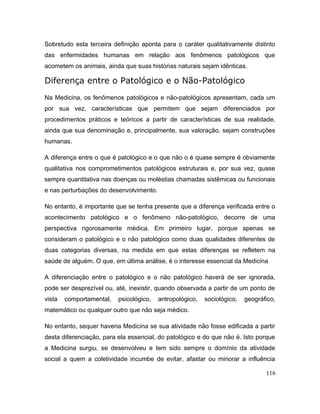 Sobretudo esta terceira definição aponta para o caráter qualitativamente distinto
das enfermidades humanas em relação aos fenômenos patológicos que
acometem os animais, ainda que suas histórias naturais sejam idênticas.
Diferença entre o Patológico e o Não-Patológico
Na Medicina, os fenômenos patológicos e não-patológicos apresentam, cada um
por sua vez, características que permitem que sejam diferenciados por
procedimentos práticos e teóricos a partir de características de sua realidade,
ainda que sua denominação e, principalmente, sua valoração, sejam construções
humanas.
A diferença entre o que é patológico e o que não o é quase sempre é obviamente
qualitativa nos comprometimentos patológicos estruturais e, por sua vez, quase
sempre quantitativa nas doenças ou moléstias chamadas sistêmicas ou funcionais
e nas perturbações do desenvolvimento.
No entanto, é importante que se tenha presente que a diferença verificada entre o
acontecimento patológico e o fenômeno não-patológico, decorre de uma
perspectiva rigorosamente médica. Em primeiro lugar, porque apenas se
consideram o patológico e o não patológico como duas qualidades diferentes de
duas categorias diversas, na medida em que estas diferenças se refletem na
saúde de alguém. O que, em última análise, é o interesse essencial da Medicina
A diferenciação entre o patológico e o não patológico haverá de ser ignorada,
pode ser desprezível ou, até, inexistir, quando observada a partir de um ponto de
vista comportamental, psicológico, antropológico, sociológico, geográfico,
matemático ou qualquer outro que não seja médico.
No entanto, sequer haveria Medicina se sua atividade não fosse edificada a partir
desta diferenciação, para ela essencial, do patológico e do que não é. Isto porque
a Medicina surgiu, se desenvolveu e tem sido sempre o domínio da atividade
social a quem a coletividade incumbe de evitar, afastar ou minorar a influência
116
 
