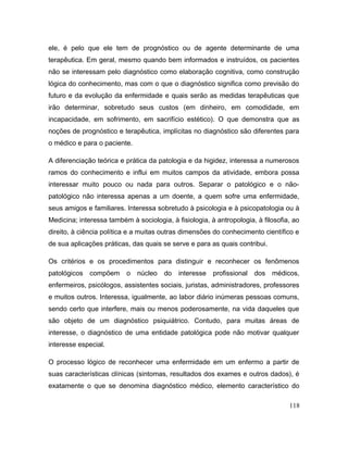 ele, é pelo que ele tem de prognóstico ou de agente determinante de uma
terapêutica. Em geral, mesmo quando bem informados e instruídos, os pacientes
não se interessam pelo diagnóstico como elaboração cognitiva, como construção
lógica do conhecimento, mas com o que o diagnóstico significa como previsão do
futuro e da evolução da enfermidade e quais serão as medidas terapêuticas que
irão determinar, sobretudo seus custos (em dinheiro, em comodidade, em
incapacidade, em sofrimento, em sacrifício estético). O que demonstra que as
noções de prognóstico e terapêutica, implícitas no diagnóstico são diferentes para
o médico e para o paciente.
A diferenciação teórica e prática da patologia e da higidez, interessa a numerosos
ramos do conhecimento e influi em muitos campos da atividade, embora possa
interessar muito pouco ou nada para outros. Separar o patológico e o não-
patológico não interessa apenas a um doente, a quem sofre uma enfermidade,
seus amigos e familiares. Interessa sobretudo à psicologia e à psicopatologia ou à
Medicina; interessa também à sociologia, à fisiologia, à antropologia, à filosofia, ao
direito, à ciência política e a muitas outras dimensões do conhecimento científico e
de sua aplicações práticas, das quais se serve e para as quais contribui.
Os critérios e os procedimentos para distinguir e reconhecer os fenômenos
patológicos compõem o núcleo do interesse profissional dos médicos,
enfermeiros, psicólogos, assistentes sociais, juristas, administradores, professores
e muitos outros. Interessa, igualmente, ao labor diário inúmeras pessoas comuns,
sendo certo que interfere, mais ou menos poderosamente, na vida daqueles que
são objeto de um diagnóstico psiquiátrico. Contudo, para muitas áreas de
interesse, o diagnóstico de uma entidade patológica pode não motivar qualquer
interesse especial.
O processo lógico de reconhecer uma enfermidade em um enfermo a partir de
suas características clínicas (sintomas, resultados dos exames e outros dados), é
exatamente o que se denomina diagnóstico médico, elemento característico do
118
 