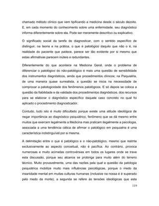 chamado método clínico que vem tipificando a medicina desde o século dezoito.
E, em cada momento do conhecimento sobre uma enfermidade, seu diagnóstico
informa diferentemente sobre ela. Pode ser meramente descritivo ou explicativo.
O significado social da tarefa de diagnosticar, com o sentido específico de
distinguir, na teoria e na prática, o que é patológico daquilo que não o é, na
realidade do paciente que padece, parece ser tão evidente por si mesmo que
estas afirmativas parecem inúteis e redundantes.
Diferentemente do que acontece na Medicina Geral, onde o problema de
diferenciar o patológico do não-patológico é mais uma questão de sensibilidade
dos instrumentos diagnósticos, ainda que procedimentos clínicos; na Psiquiatria,
de uma maneira quase surrealista, a questão se inicia na necessidade de
comprovar a patologicidade dos fenômenos patológicos. E só depois se coloca a
questão da fiabilidade e da validade dos procedimentos diagnósticos, dos recursos
para se elaborar o diagnóstico específico daquele caso concreto no qual foi
aplicado o procedimento diagnosticador.
Contudo, tudo isto é muito dificultado porque existe uma atitude ideológica de
negar importância ao diagnóstico psiquiátrico, fenômeno que se dá mesmo entre
muitos que exercem legalmente a Medicina mas praticam ilegalmente a psicologia,
associada a uma tendência cética de afirmar o patológico em psiquiatria é uma
característica indistinguível por si mesma.
A delimitação entre o que é patológico e o não-patológico, mesmo que restrita
exclusivamente ao aspecto conceitual, não é pacífica. Ao contrário, provoca
numerosas e muito acirradas controvérsias em todos os lugares onde se trave
esta discussão, porque seu alcance se prolonga para muito além do terreno
técnico. Muito provavelmente, uma das razões pela qual a questão da patologia
psiquiátrica mobilize muito mais influências psicológicas, porque o medo da
insanidade mental em muitas culturas humanas (inclusive na nossa é é superado
pelo medo da morte); a segunda se refere às tensões ideológicas que esta
119
 