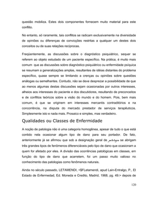 questão mobiliza. Estes dois componentes fornecem muito material para este
conflito.
No entanto, só raramente, tais conflitos se radicam exclusivamente na diversidade
de opiniões ou diferenças de convicções restritas a qualquer um destes dois
conceitos ou de suas relações recíprocas.
Freqüentemente, as discussões sobre o diagnóstico psiquiátrico, sequer se
referem ao objeto estudado de um paciente específico. Na prática, é muito mais
comum que as discussões sobre diagnóstico psiquiátrico ou enfermidade psíquica
se resumam a generalizações amplas, resultantes de idéias distantes do problema
específico, quase sempre se limitando a crenças ou opiniões sobre questões
análogas ou semelhantes. Contudo, não se deve desprezar a possibilidade de que
ao menos algumas destas discussões sejam ocasionadas por outros interesses,
alheios aos interesses do paciente e dos discutidores, resultando de preconceitos
e de conflitos teóricos sobre a visão do mundo e do homem. Pois, bem mais
comum, é que se originem em interesses mercantis contraditórios e na
concorrência, na disputa do mercado prestador de serviços terapêuticos.
Simplesmente isto e nada mais. Prosaico e simples, mas verdadeiro.
Qualidades ou Classes de Enfermidade
A noção de patologia não é uma categoria homogênea, apesar de tudo o que está
contido nela ocasionar algum tipo de dano para seu portador. De fato,
anteriormente já se afirmou que sob a designação geral de patologia se abrigam
três grandes tipos de fenômenos diferenciáveis pelo tipo de dano que ocasionam a
quem for afetado por eles. A divisão das ocorrências patológicas em classes, em
função do tipo de dano que acarretem, foi um passo muito valioso no
conhecimento das patologias como fenômenos naturais.
Ainda no século passado, LETAMENDI, <$FLetamendi, apud Lain-Entralgo, P., El
Estado de Enfermedad, Ed. Moneda e Credito, Madrid, 1968, pg. 49.> depois de
120
 
