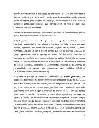 estudar cuidadosamente o significado da expressão enfermidade em numerososas
línguas, verificou que desde muito remotamente três sentidos complementares
estão abrangidos pelo conceito de patologia, correspondendo a três tipos de
condições patológicas humanas que correspondem ao tipo de dano que
ocasionam, como já se afirmou.
Estes três sentidos configuram três classes diferentes de fenômenos patológicos
que podem ser identificados nos seres humanos:
= a) Impedimentos causados por danos negativos defeito ou seqüela
estrutural, representados por deficiência funcional, seqüela de uma patologia
anterior, agenesia, deficiência, deformação congênita ou adquirida ou, ainda,
mutilação. Emprega-se com o mesmo sentido que têm as palavras asthmnéia, em
grego, infermitas,em latim e enfermity, em inglês. Em Psiquiatria, este tipo de
patologia se manifesta nos estados deficitários globais (deficiência ou retardo
mental) ou parciais (défites específicos e transtornos da personalidade, seqüelas
de lesões cerebrais), transitórios ou permanentes (incluindo os transtornos da
personalidade que possam ser considerados como estados deficitários
particulares da afetividade e da vontade).
= b) Estados patológicos dinâmicos ocasionados por danos positivos, que
podem ser descritos como desenvolvimentos ou processos ativos de desarmonia e
desequilíbrio entre as funções, estruturas ou faculdades do organismo vivo, (do qual se pode
prever a evolução e, ao menos, supor que haja uma etiopatogenia); aqui cabe
exatamente, com todo o rigor, o emprego da expressão doença em seu sentido
estrito; como o resultado da ruptura da homeostase organísmica que pode ser
devida a falência ou insuficiência da capacidade adaptativa, estando sempre
presente algum esforço de auto-reparação; tal estado mórbido pode ser transitório
ou permanente e mais ou menos invalidante. (Traduz o mesmo significado que a
palavra grega nosos, a latina, morbus e a inglesa, disease). Em Psiquiatria, este tipo de
patologia se manifesta nas doenças orgânico-cerebrais, nas doenças sintomáticas
121
 