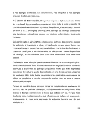 e nas doenças exo-tóxicas, nas esquizopatias, nas timopatias e nas doenças
ansiosas de etiologia metabólica.
= c) Estados de dano sentido, de experiência subjetiva ou objetiva de mal-estar, tensão,
dor ou sofrimento desproporcionados às circunstâncias; o que inclui o sentir-se doente. (O
que corresponde exatamente ao significado das palavras pathos, em grego, dolentia,
em latim e illness, em inglês). Em Psiquiatria, este tipo de patologia corresponde
aos transtornos psicogênicos agudos ou crônicos; enfermidades tipicamente
humanas.
Esta contribuição de LETAMENDI, estabelecendo os limites das diferentes classes
de patologia, é importante e atual, principalmente porque esses devem ser
considerados como os grandes marcos definidores dos limites dos fenômenos e
processos patológicos e, simultaneamente, as três grandes classes de possíveis
de patologia, as três maneiras pelas quais uma enfermidade pode afetar uma
pessoa.
Conhecendo estes três tipos qualitativamente diferentes de estruturas patológicas,
torna-se relativamente muito mais fácil elaborar um diagnóstico clínico, facilitando
sobretudo o diagnóstico da patologia psiquiátrica. Posto que, todo diagnóstico
psiquiátrico deve situar o quadro diagnosticado em uma destas grandes categorias
do patológico. Além disto, facilita os procedimentos destinados a acompanhar os
efeitos da terapêutica e permite compreender melhor como se sente a pessoa
afetada pela patologia.
Porque, ao contrário do que parecem pensar os reducionistas do doentismo ou do
doencismo, não há qualquer contradição, incompatibilidade ou antagonismo entre
explicar a doença e compreender o doente que padece com ela. <$FEsta falsa
dicotomia, como muitíssimas outras que infestam nossa cultura, em seu pseudo-
anatagonismo, é mais uma expressão da estupidez humana que de sua
inteligência.>
122
 