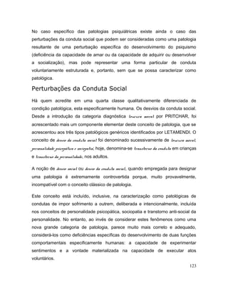 No caso específico das patologias psiquiátricas existe ainda o caso das
perturbações da conduta social que podem ser consideradas como uma patologia
resultante de uma perturbação específica do desenvolvimento do psiquismo
(deficiência da capacidade de amar ou da capacidade de adquirir ou desenvolver
a socialização), mas pode representar uma forma particular de conduta
voluntariamente estruturada e, portanto, sem que se possa caracterizar como
patológica.
Perturbações da Conduta Social
Há quem acredite em uma quarta classe qualitativamente diferenciada de
condição patológica, esta especificamente humana. Os desvios da conduta social.
Desde a introdução da categoria diagnóstica loucura moral por PRITCHAR, foi
acrescentado mais um componente elementar deste conceito de patologia, que se
acrescentou aos três tipos patológicos genéricos identificados por LETAMENDI. O
conceito de desvio da conduta social foi denominado sucessivamente de loucura moral,
personalidade psicopática e sociopatia; hoje, denomina-se transtorno da conduta em crianças
e transtorno da personalidade, nos adultos.
A noção de desvio social ou desvio da conduta social, quando empregada para designar
uma patologia é extremamente controvertida porque, muito provavelmente,
incompatível com o conceito clássico de patologia.
Este conceito está incluído, inclusive, na caracterização como patológicas de
condutas de impor sofrimento a outrem, deliberada e intencionalmente, incluída
nos conceitos de personalidade psicopática, sociopatia e transtorno anti-social da
personalidade. No entanto, ao invés de considerar estes fenômenos como uma
nova grande categoria de patologia, parece muito mais correto e adequado,
considerá-los como deficiências específicas do desenvolvimento de duas funções
comportamentais especificamente humanas: a capacidade de experimentar
sentimentos e a vontade materializada na capacidade de executar atos
voluntários.
123
 