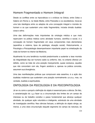 Homem Fragmentado e Homem Integral
Desde os conflitos entre os hipocráticos e o cnídicos na Grécia, entre Celso e
Galeno em Roma e, na Idade Media, entre Paracelso e os escolásticos, trava-se
uma luta ideológica entre os adeptos de uma concepção integral e monista do
homem e os que sustentam uma visão fragmentária, iniciada divisão dualista:
corpo e alma.
Uma das deformações mais importantes da ontologia médica e que mais
repercutem na prática médica como atividade humana, científica e social, é a
concepção do homem fragmentado em seus componentes mais elementares
(aparelhos e sistema, tipos de patologia, situação social). Historicamente, a
Psicologia a Psicopatologia desempenharam importante papel na sintetização da
visão do homem no interior da Medicina.
Atualmente há uma tendência mundial predominante a sustentar a tese monista
da integralidade dop ser humano sadio ou enfermo. Isto, no entanto oferece um
defeito, como se trata de uma posição maciçamente, quase exclusiva, aqueles
que não concordam com ela, fingem aceitá-la e, apenas na prática concreta,
assumem sua divergência.
Uma das manifestações práticas que comprovam esta assertiva, é a ação dos
dualistas modernos que sustentam uma posição nominalmente holística, mas, na
verdade, dualista e espiritualista.
ONTOLOGIA DA PSICOLOGIA E DA PSICOPATOLOGIA
Já se viu como e porquê a definição do objeto é essencial para a ciência. De fato,
a caracterização do o-quê fazer ou a circunscrição dos limites de um campo de
interesse ou de trabalho constitui o passo fundamental que alicerça qualquer
atividade, de qualquer ação voluntária e inteligente, sobretudo de uma atividade
de investigação científica. Nas ciências factuais, a definição do objeto obriga, ao
menos, a uma clara circunscrição daquele segmento do campo da natureza, da
124
 