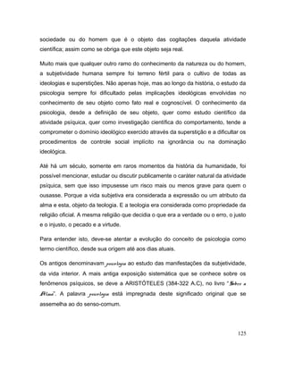 sociedade ou do homem que é o objeto das cogitações daquela atividade
científica; assim como se obriga que este objeto seja real.
Muito mais que qualquer outro ramo do conhecimento da natureza ou do homem,
a subjetividade humana sempre foi terreno fértil para o cultivo de todas as
ideologias e superstições. Não apenas hoje, mas ao longo da história, o estudo da
psicologia sempre foi dificultado pelas implicações ideológicas envolvidas no
conhecimento de seu objeto como fato real e cognoscível. O conhecimento da
psicologia, desde a definição de seu objeto, quer como estudo científico da
atividade psíquica, quer como investigação científica do comportamento, tende a
comprometer o domínio ideológico exercido através da superstição e a dificultar os
procedimentos de controle social implícito na ignorância ou na dominação
ideológica.
Até há um século, somente em raros momentos da história da humanidade, foi
possível mencionar, estudar ou discutir publicamente o caráter natural da atividade
psíquica, sem que isso impusesse um risco mais ou menos grave para quem o
ousasse. Porque a vida subjetiva era considerada a expressão ou um atributo da
alma e esta, objeto da teologia. E a teologia era considerada como propriedade da
religião oficial. A mesma religião que decidia o que era a verdade ou o erro, o justo
e o injusto, o pecado e a virtude.
Para entender isto, deve-se atentar a evolução do conceito de psicologia como
termo científico, desde sua origem até aos dias atuais.
Os antigos denominavam psicologia ao estudo das manifestações da subjetividade,
da vida interior. A mais antiga exposição sistemática que se conhece sobre os
fenômenos psíquicos, se deve a ARISTÓTELES (384-322 A.C), no livro “Sobre a
Alma”. A palavra psicologia está impregnada deste significado original que se
assemelha ao do senso-comum.
125
 