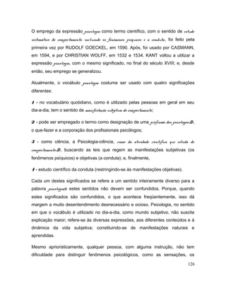 O emprego da expressão psicologia como termo científico, com o sentido de estudo
sistemático do comportamento, incluindo os fenômenos psíquicos e a conduta, foi feito pela
primeira vez por RUDOLF GOECKEL, em 1590. Após, foi usado por CASMANN,
em 1594, e por CHRISTIAN WOLFF, em 1532 e 1534. KANT voltou a utilizar a
expressão psicologia, com o mesmo significado, no final do século XVIII; e, desde
então, seu emprego se generalizou.
Atualmente, o vocábulo psicologia costuma ser usado com quatro significações
diferentes:
1 - no vocabulário quotidiano, como é utilizado pelas pessoas em geral em seu
dia-a-dia, tem o sentido de manifestação subjetiva do comportamento;
2 - pode ser empregado o termo como designação de uma profissão dos psicólogos<D>,
o que-fazer e a corporação dos profissionais psicólogos;
3 - como ciência, a Psicologia-ciência, ramo da atividade científica que estuda do
comportamento<D>, buscando as leis que regem as manifestações subjetivas (os
fenômenos psíquicos) e objetivas (a conduta); e, finalmente,
4 - estudo científico da conduta (restringindo-se às manifestações objetivas).
Cada um destes significados se refere a um sentido inteiramente diverso para a
palavra psicologia,e estes sentidos não devem ser confundidos. Porque, quando
estes significados são confundidos, o que acontece freqüentemente, isso dá
margem a muito desentendimento desnecessário e ocioso. Psicologia, no sentido
em que o vocábulo é utilizado no dia-a-dia, como mundo subjetivo, não suscita
explicação maior; refere-se às diversas expressões, aos diferentes conteúdos e à
dinâmica da vida subjetiva; constituindo-se de manifestações naturais e
aprendidas.
Mesmo aprioristicamente, qualquer pessoa, com alguma instrução, não tem
dificuldade para distinguir fenômenos psicológicos, como as sensações, os
126
 