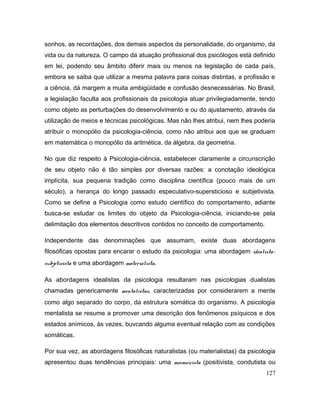 sonhos, as recordações, dos demais aspectos da personalidade, do organismo, da
vida ou da natureza. O campo da atuação profissional dos psicólogos está definido
em lei, podendo seu âmbito diferir mais ou menos na legislação de cada país,
embora se saiba que utilizar a mesma palavra para coisas distintas, a profissão e
a ciência, dá margem a muita ambigüidade e confusão desnecessárias. No Brasil,
a legislação faculta aos profissionais da psicologia atuar privilegiadamente, tendo
como objeto as perturbações do desenvolvimento e ou do ajustamento, através da
utilização de meios e técnicas psicológicas. Mas não lhes atribui, nem lhes poderia
atribuir o monopólio da psicologia-ciência, como não atribui aos que se graduam
em matemática o monopólio da aritmética, da álgebra, da geometria.
No que diz respeito à Psicologia-ciência, estabelecer claramente a circunscrição
de seu objeto não é tão simples por diversas razões: a conotação ideológica
implícita, sua pequena tradição como disciplina científica (pouco mais de um
século), a herança do longo passado especulativo-supersticioso e subjetivista.
Como se define a Psicologia como estudo científico do comportamento, adiante
busca-se estudar os limites do objeto da Psicologia-ciência, iniciando-se pela
delimitação dos elementos descritivos contidos no conceito de comportamento.
Independente das denominações que assumam, existe duas abordagens
filosóficas opostas para encarar o estudo da psicologia: uma abordagem idealista-
subjetivista e uma abordagem materialista.
As abordagens idealistas da psicologia resultaram nas psicologias dualistas
chamadas genericamente mentalistas, caracterizadas por considerarem a mente
como algo separado do corpo, da estrutura somática do organismo. A psicologia
mentalista se resume a promover uma descrição dos fenômenos psíquicos e dos
estados anímicos, às vezes, buvcando alguma eventual relação com as condições
somáticas.
Por sua vez, as abordagens filosóficas naturalistas (ou materialistas) da psicologia
apresentou duas tendências principais: uma mecanicista (positivista, condutista ou
127
 