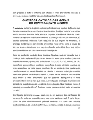 com precisão e tratar o enfermo com eficácia o mais brevemente possível) e
prevenção terciária (reabilitar os prejudicados pela enfermidade).
QUESTÕES ONTOLÓGICAS GERAIS
DO CONHECIMENTO MÉDICO
A ontologia ou teoria do objeto pode ser definida como o capítulo da filosofia que
formula e desenvolve a o conhecimento sistemático do objeto material que estiver
sendo estudado em uma dada atividade cognitiva. Caracterizar bem um objeto
material de cogitação filosófica ou científica. A ontologia não estuda construtos, só
objetos concretos, materiais. Com resquício de sua origem na Metafísica, a
ontologia também pode ser definida, em sentido mais estrito, como o estudo do
ser; ou, ainda, o estudo dos entes ou a investigação sistemática do ser que estiver
sendo considerado em uma determinada investigação.
Caso se aprofunde o estudo desta disciplina filosófica, pode-se constatar que a
ontologia tanto pode ser dirigida para o estudo do serem geral (muito a gosto dos
filósofos idealistas), quanto para o estudo dos seres particulares ou, mesmo, os entes
específicos que constituem os objetos específicos de cada atividade cognitiva, os
entes específicos de cada estudo científico. De um ponto de vista estritamente
científico-natural do estudo filosófico da ciência, o momento ontológico consiste
teoria que permite caracterizar e definir o objeto de um estudo e circunscrever
seus limites o mais exatamente que for possível, distinguindo-o o mais
precisamente de tudo o mais que existe. A investigação ontológica de uma ciência
consiste na caracterização de seu objeto de investigação. Qual fração do mundo é
estudada por aquela ciência? Quais as coisas (seres ou entes) estão abrangidas
por ela?
Em filosofia, denomina-se ente, àquilo que é, em qualquer dos significados do
termo ser.Ou pode ser entendido como uma coisa existente, real. A partir de um
ponto de vista científico-natural, pode-se entender ente como uma unidade
existencial dotada de entidade definível por si mesma, dotado de status existencial
13
 