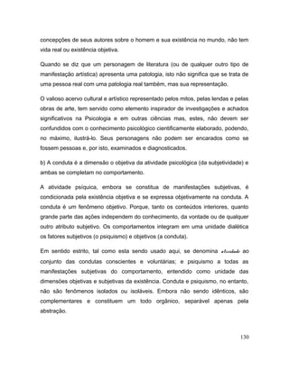 concepções de seus autores sobre o homem e sua existência no mundo, não tem
vida real ou existência objetiva.
Quando se diz que um personagem de literatura (ou de qualquer outro tipo de
manifestação artística) apresenta uma patologia, isto não significa que se trata de
uma pessoa real com uma patologia real também, mas sua representação.
O valioso acervo cultural e artístico representado pelos mitos, pelas lendas e pelas
obras de arte, tem servido como elemento inspirador de investigações e achados
significativos na Psicologia e em outras ciências mas, estes, não devem ser
confundidos com o conhecimento psicológico cientificamente elaborado, podendo,
no máximo, ilustrá-lo. Seus personagens não podem ser encarados como se
fossem pessoas e, por isto, examinados e diagnosticados.
b) A conduta é a dimensão o objetiva da atividade psicológica (da subjetividade) e
ambas se completam no comportamento.
A atividade psíquica, embora se constitua de manifestações subjetivas, é
condicionada pela existência objetiva e se expressa objetivamente na conduta. A
conduta é um fenômeno objetivo. Porque, tanto os conteúdos interiores, quanto
grande parte das ações independem do conhecimento, da vontade ou de qualquer
outro atributo subjetivo. Os comportamentos integram em uma unidade dialética
os fatores subjetivos (o psiquismo) e objetivos (a conduta).
Em sentido estrito, tal como esta sendo usado aqui, se denomina atividade ao
conjunto das condutas conscientes e voluntárias; e psiquismo a todas as
manifestações subjetivas do comportamento, entendido como unidade das
dimensöes objetivas e subjetivas da existência. Conduta e psiquismo, no entanto,
não são fenômenos isolados ou isoláveis. Embora não sendo idênticos, são
complementares e constituem um todo orgânico, separável apenas pela
abstração.
130
 