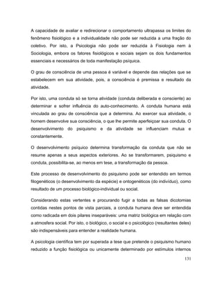 A capacidade de avaliar e redirecionar o comportamento ultrapassa os limites do
fenômeno fisiológico e a individualidade não pode ser reduzida a uma fração do
coletivo. Por isto, a Psicologia não pode ser reduzida à Fisiologia nem à
Sociologia, embora os fatores fisiológicos e sociais sejam os dois fundamentos
essenciais e necessários de toda manifestação psíquica.
O grau de consciência de uma pessoa é variável e depende das relações que se
estabelecem em sua atividade, pois, a consciência é premissa e resultado da
atividade.
Por isto, uma conduta só se torna atividade (conduta deliberada e consciente) ao
determinar e sofrer influência do auto-conhecimento. A conduta humana está
vinculada ao grau de consciência que a determina. Ao exercer sua atividade, o
homem desenvolve sua consciência, o que lhe permite aperfeiçoar sua conduta. O
desenvolvimento do psiquismo e da atividade se influenciam mutua e
constantemente.
O desenvolvimento psíquico determina transformação da conduta que não se
resume apenas a seus aspectos exteriores. Ao se transformarem, psiquismo e
conduta, possibilita-se, ao menos em tese, a transformação da pessoa.
Este processo de desenvolvimento do psiquismo pode ser entendido em termos
filogenéticos (o desenvolvimento da espécie) e ontogenéticos (do indivíduo), como
resultado de um processo biológico-individual ou social.
Considerando estas vertentes e procurando fugir a todas as falsas dicotomias
contidas nestes pontos de vista parciais, a conduta humana deve ser entendida
como radicada em dois pilares inseparáveis: uma matriz biológica em relação com
a atmosfera social. Por isto, o biológico, o social e o psicológico (resultantes deles)
são indispensáveis para entender a realidade humana.
A psicologia científica tem por superada a tese que pretende o psiquismo humano
reduzido a função fisiológica ou unicamente determinado por estímulos internos
131
 