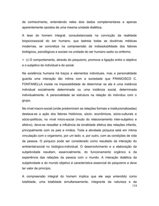 de conhecimento, entendendo neles dois dados complementares e apenas
aparentemente opostos de uma mesma unidade dialética.
A tese do homem integral, consubstanciada na convicção da realidade
biopsícossocial do ser humano, que lastreia todas as doutrinas médicas
modernas, se concretiza na compreensão da indissolubilidade dos fatores
biológicos, psicológicos e sociais na unidade do ser humano sadio ou enfermo.
= c) O comportamento, através do psiquismo, promove a ligação entre o objetivo
e o subjetivo do individual e do social.
Na existência humana há traços e elementos individuais, mas a personalidade
guarda uma interação tão íntima com a sociedade que FRANCISCO C.
FONTANELLA insiste na impossibilidade de determinar se ela é uma instância
individual socialmente determinada ou uma instância social, determinada
individualmente. A personalidade se estrutura na relação do indivíduo com o
grupo.
No nível macro-social (onde predominam as relações formais e institucionalizadas)
destaca-se a ação dos fatores históricos, sócio- econômicos, sócio-culturais e
sócio-políticos; no nível micro-social (mudo do relacionamento inter-subjetivo e
afetivo), deve-se ressaltar a influência da tonalidade afetiva das relações infantis,
principalmente com os pais e irmãos. Toda a atividade psíquica está em íntima
vinculação com o organismo, por um lado; e, por outro, com as condições de vida
da pessoa. O psíquico pode ser considerado como resultado da interação do
ambiental-social no biológico-individual. O desenvolvimento e a elaboração da
subjetividade resultam, essencialmente, do funcionamento orgânico e da
experiência das relações da pessoa com o mundo. A interação dialética da
subjetividade e do mundo objetivo é característica essencial do psiquismo e deve
ter valor de princípio.
A compreensão integral do homem implica que ele seja entendido como
totalidade, uma totalidade simultaneamente, integrante da natureza e da
134
 
