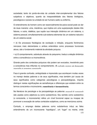 sociedade; tanto do ponto-de-vista da unidade inter-complementar dos fatores
subjetivos e objetivos, quanto da inseparabilidade dos fatores biológicos,
psicológicos e sociais na unidade do ser humano sadio ou enfermo.
O entendimento do homem como ser essencialmente bio-psico-social pode se dar
de duas maneira: uma, mecânica, que implica em uma superposição destes três
fatores, e outra, dialética, que supõe sua interação dinâmica em um sistema, o
sistema pessoal, simultaneamente sub-sistema elementar de um sistema natural e
de um sistema social.
= d) Os processos fisiológicos de excitação e inibição, enquanto fenômenos
nervosos mais elementares e ambos entendidos como processos funcionais
ativos, são o fundamento material da atividade psíquica.
= e) O comportamento, sobretudo através do psiquismo, traduz a relação dinâmica
entre a consciência e a inconsciência.
Grande parte dos conteúdos psíquicos não podem ser evocados, inexistindo para
a consciência mas influindo no comportamento. Os conteúdos evocáveis são denominados
conscientes; os inevocáveis, inconscientes.
Face à grande confusão, ambigüidade e imprecisão que acontecem muitas vezes
no manejo destas palavras e de seus significados, mas também por causa de
seus significados como categorias psicológicas e psicopatológicas, importa
distinguir nestas significações as semelhanças e diferenças que existem entre os
termos consciente e inconsciente, consciência e inconsciência.
Na literatura da psicologia e da psicopatologia as palavras consciente e inconsciente
são usadas como adjetivos ou como substantivos. Seu sentido como substantivo
(o consciente, o inconsciente) refere um nível funcional capaz ou incapaz de
promover a evocação de certos conteúdos subjetivos, como se mencionou acima.
Contudo, o emprego destas palavras como substantivos induz ao falso
entendimento de um inconsciente “topológico”, um “lugar” na mente, onde
135
 