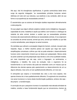 Até aqui, não há divergências significativas. A grande controvérsia deste tema
surge da seguinte indagação: “as necessidades primárias humanas seriam
idênticas em tudo (em sua natureza, sua essência e seu conteúdo, além de sua
forma e sua aparência) às necessidades animais ?
É característico que os autores de formação dualista respondam afirmativamente
a esta pergunta.
Os que julgam que algum atributo subjetivo isolado (como inteligência, linguagem,
capacidade de amar, trabalhar) é aquilo que define o ser humano e o distingue do
restante da série animal, tendem a aceitar que as necessidades primárias
humanas são essencialmente idênticas às necessidades animais. Aí se originaram
os conceitos de animal racional, animal que ama, animal que trabalha ou que fala
e outros semelhantes, para designar os seres humanos.
Os cientistas que cultivam a concepção integral do homem, contudo, recusam esta
resposta. Aqqui, a melhor doutrina parece ser aquela que nega tais super-
simplificações conceituais e afirma que não se pode entender o desenvolvimento
humano como crescimento mineral que se desse por justaposição. Menos ainda
se pode sustentar que tal justaposição seja devida a uma única qualidade isolada,
por mais importante que ela seja, como a linguagem, os sentimentos, a
inteligência, o trabalho. No curso da evolução, todo o organismo foi se
transformando e o ser humano não pode ser entendido como um macaco que se
diferencia dos demais apenas pelo aparecimento ou desenvolviemnto de um ou
alguns atributos, mas como um ser qualitativamente diferente, um novo ser.
O antropóide que originou a humanidade deu vida a uma nova espécie, näo
apenas diversa de si mas qualitativamente diferente. O surgimento da consciência
nos seres humanos é a marca desta transformação qualitativa, embora não seja -
ela própria - a transformação.
A convicção de que o psiquismo humano é a expressão mais elevada atividade da
matéria, constitui a base fundamental daquilo que se convencionou chamar de
137
 
