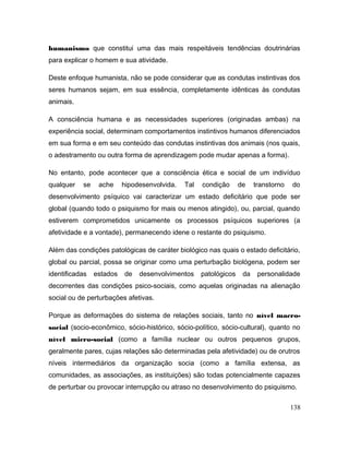 humanismo que constitui uma das mais respeitáveis tendências doutrinárias
para explicar o homem e sua atividade.
Deste enfoque humanista, não se pode considerar que as condutas instintivas dos
seres humanos sejam, em sua essência, completamente idênticas às condutas
animais.
A consciência humana e as necessidades superiores (originadas ambas) na
experiência social, determinam comportamentos instintivos humanos diferenciados
em sua forma e em seu conteúdo das condutas instintivas dos animais (nos quais,
o adestramento ou outra forma de aprendizagem pode mudar apenas a forma).
No entanto, pode acontecer que a consciência ética e social de um indivíduo
qualquer se ache hipodesenvolvida. Tal condição de transtorno do
desenvolvimento psíquico vai caracterizar um estado deficitário que pode ser
global (quando todo o psiquismo for mais ou menos atingido), ou, parcial, quando
estiverem comprometidos unicamente os processos psíquicos superiores (a
afetividade e a vontade), permanecendo idene o restante do psiquismo.
Além das condições patológicas de caráter biológico nas quais o estado deficitário,
global ou parcial, possa se originar como uma perturbação biológena, podem ser
identificadas estados de desenvolvimentos patológicos da personalidade
decorrentes das condições psico-sociais, como aquelas originadas na alienação
social ou de perturbações afetivas.
Porque as deformações do sistema de relações sociais, tanto no nível macro-
social (socio-econômico, sócio-histórico, sócio-político, sócio-cultural), quanto no
nível micro-social (como a família nuclear ou outros pequenos grupos,
geralmente pares, cujas relações são determinadas pela afetividade) ou de orutros
níveis intermediários da organização socia (como a família extensa, as
comunidades, as associações, as instituições) são todas potencialmente capazes
de perturbar ou provocar interrupção ou atraso no desenvolvimento do psiquismo.
138
 