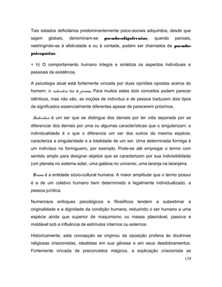 Tais estados deficitários predominantemente psico-sociais adquiridos, desde que
sejam globais, denominam-se pseudo-oligofrenias, quando parciais,
restringindo-se à afetividade e ou à vontade, podem ser chamados de pseudo-
psicopatias.
= h) O comportamento humano integra e sintetiza os aspectos individuais e
pessoais da existência.
A psicologia atual está fortemente vincada por duas opiniões opostas acerca do
homem: o indivíduo ou a pessoa. Para muitos estes dois conceitos podem parecer
idênticos, mas não são, as noções de indivíduo e de pessoa traduzem dois tipos
de significados essencialmente diferentes apesar de parecerem próximos.
Indivíduo é um ser que se distingue dos demais por ter vida separada por se
diferenciar dos demais por uma ou algumas características que o singularizam; a
individualidade é o que o diferencia um ser dos outros da mesma espécie;
caracteriza a singularidade e a totalidade de um ser. Uma determinada formiga é
um indivíduo no formigueiro, por exemplo. Pode-se até empregar o termo com
sentido amplo para designar objetos que se caracterizem por sua indivisibilidade
(um planeta no sistema solar, uma galáxia no universo, uma laranja na laranjeira.
Pessoa é a entidade sócio-cultural humana. A maior amplitude que o termo possui
é a de um coletivo humano bem determinado e legalmente individualizado, a
pessoa jurídica.
Numerosos enfoques psicológicos e filosóficos tendem a subestimar a
originalidade e a dignidade da condição humana, reduzindo o ser humano a uma
espécie ainda que superior de maquinismo ou massa plasmável, passiva e
moldável sob a influência de estímulos internos ou externos.
Historicamente, esta concepção se originou da oposição profana às doutrinas
religiosas criacionistas, idealistas em sua gênese e em seus desdobramentos.
Fortemente vincada de preconceitos mágicos, a explicação criacionista se
139
 
