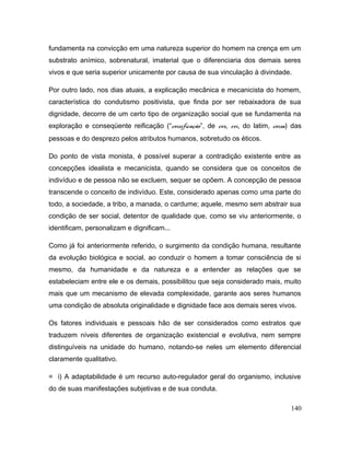 fundamenta na convicção em uma natureza superior do homem na crença em um
substrato anímico, sobrenatural, imaterial que o diferenciaria dos demais seres
vivos e que seria superior unicamente por causa de sua vinculação à divindade.
Por outro lado, nos dias atuais, a explicação mecânica e mecanicista do homem,
característica do condutismo positivista, que finda por ser rebaixadora de sua
dignidade, decorre de um certo tipo de organização social que se fundamenta na
exploração e conseqüente reificação (“coisificação”, de res, rei, do latim, coisa) das
pessoas e do desprezo pelos atributos humanos, sobretudo os éticos.
Do ponto de vista monista, é possível superar a contradição existente entre as
concepções idealista e mecanicista, quando se considera que os conceitos de
indivíduo e de pessoa não se excluem, sequer se opõem. A concepção de pessoa
transcende o conceito de indivíduo. Este, considerado apenas como uma parte do
todo, a sociedade, a tribo, a manada, o cardume; aquele, mesmo sem abstrair sua
condição de ser social, detentor de qualidade que, como se viu anteriormente, o
identificam, personalizam e dignificam...
Como já foi anteriormente referido, o surgimento da condição humana, resultante
da evolução biológica e social, ao conduzir o homem a tomar consciência de si
mesmo, da humanidade e da natureza e a entender as relações que se
estabeleciam entre ele e os demais, possibilitou que seja considerado mais, muito
mais que um mecanismo de elevada complexidade, garante aos seres humanos
uma condição de absoluta originalidade e dignidade face aos demais seres vivos.
Os fatores individuais e pessoais hão de ser considerados como estratos que
traduzem níveis diferentes de organização existencial e evolutiva, nem sempre
distinguíveis na unidade do humano, notando-se neles um elemento diferencial
claramente qualitativo.
= i) A adaptabilidade é um recurso auto-regulador geral do organismo, inclusive
do de suas manifestações subjetivas e de sua conduta.
140
 