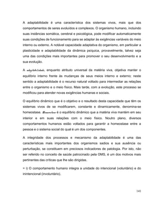 A adaptabilidade é uma característica dos sistemas vivos, mais que dos
comportamentos de seres evoluídos e complexos. O organismo humano, incluindo
suas instâncias somática, cerebral e psicológica, pode modificar automaticamente
suas condições de funcionamento para se adaptar às exigências variáveis do meio
interno ou externo. A notável capacidade adaptativa do organismo, em particular a
plasticidade e adaptabilidade da dinâmica psíquica, provavelmente, talvez seja
uma das condições mais importantes para promover o seu desenvolvimento e a
sua evolução.
A adaptabilidade, enquanto atributo universal da matéria viva, objetiva manter o
equilíbrio interno frente às mudanças de seus meios interno e externo; neste
sentido a adaptabilidade é o recurso natural voltado para intermediar as relações
entre o organismo e o meio físico. Mais tarde, com a evolução, este processo se
modificou para atender novas exigências humanas e sociais.
O equilíbrio dinâmico que é o objetivo e o resultado desta capacidade que têm os
sistemas vivos de se modificarem, constante e dinamicamente, denomina-se
homeostase. Homeostase é o equilíbrio dinâmico que a matéria viva mantém em seu
interior e em suas relações com o meio físico. Noutro plano, diversos
comportamentos humanos estão voltados para garantir a homeostase entre a
pessoa e o sistema social do qual é um dos componentes.
A integridade dos processos e mecanismo da adaptabilidade é uma das
características mais importantes dos organismos sadios e sua ausência ou
perturbação, se constituem em preciosos indicadores de patologia. Por isto, não
ser referido no conceito de saúde patrocinado pela OMS, é um dos motivos mais
pertinentes das críticas que lhe são dirigidas.
= i) O comportamento humano integra a unidade do intencional (voluntário) e do
inintencional (involuntário).
141
 