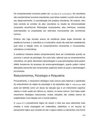Os comportamentos humanos podem ser voluntários e involuntários. Os voluntários
são características humanas importantes; pois talvez revelem o ponto mais alto de
seu desenvolvimento. A concretização dos projetos voluntários. No entanto, nem
toda conduta se constitui de atos voluntários ou resulta da intencionalidade
consciente reconhecível. Motivações inconscientes, atos instintivos, condutas
automatizadas ou propulsadas por estímulos inconscientes são ocorrências
comuns.
Embora não haja dúvidas acerca da existência desta dupla dimensão da
existência humana, a voluntária e a involuntária, ainda não está bem estabelecida
qual seria a relação entre os comportamentos conscientes e inconscientes,
voluntários e involuntários.
A existência interativa destes comportamentos deve ser considerada quando se
promove o estudo da psicologia. Por outro lado, sabe-se que os comportamentos
voluntários, em geral, demandam aprendizagem e suas perturbações tanto podem
refletir transtornos do processo de ensino-aprendizagem, quanto podem indicar
alterações estruturais dos componentes orgânicos sobre os quais a aprendizagem
se processa.
Reducionismos, Psicologia e Psiquiatria
Provavelmente, o mecanismo ideológico mais comum para distorcer o significado
do entendimento do objeto da psicologia e da psiquiatria seja o reducionismo que
pode ser definido como um abuso da redução que é um instrumento cognitivo
valioso e muito usado em ciência ou, mesmo, no senso comum. Com base neste
mecanismo ideológico reducionista, muitas reduções são criadas acerca da
subjetividade e sua relação com o mundo objetivo.
A redução é o procedimento lógico de reduzir o todo aos seus elementos mais
simples é muito empregado em matemática, estatística; é um recurso do
pensamento lógico que consiste em dar a alguns dados ou elementos uma forma
142
 
