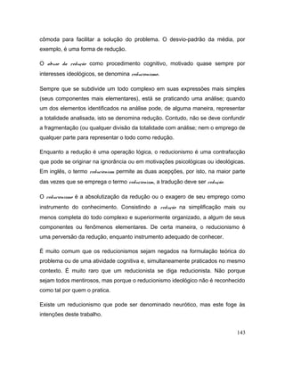 cômoda para facilitar a solução do problema. O desvio-padrão da média, por
exemplo, é uma forma de redução.
O abuso da redução como procedimento cognitivo, motivado quase sempre por
interesses ideológicos, se denomina reducionismo.
Sempre que se subdivide um todo complexo em suas expressões mais simples
(seus componentes mais elementares), está se praticando uma análise; quando
um dos elementos identificados na análise pode, de alguma maneira, representar
a totalidade analisada, isto se denomina redução. Contudo, não se deve confundir
a fragmentação (ou qualquer divisão da totalidade com análise; nem o emprego de
qualquer parte para representar o todo como redução.
Enquanto a redução é uma operação lógica, o reducionismo é uma contrafacção
que pode se originar na ignorância ou em motivações psicológicas ou ideológicas.
Em inglês, o termo reducionism permite as duas acepções, por isto, na maior parte
das vezes que se emprega o termo reducionism, a tradução deve ser redução.
O reducionismo é a absolutização da redução ou o exagero de seu emprego como
instrumento do conhecimento. Consistindo a redução na simplificação mais ou
menos completa do todo complexo e superiormente organizado, a algum de seus
componentes ou fenômenos elementares. De certa maneira, o reducionismo é
uma perversão da redução, enquanto instrumento adequado de conhecer.
É muito comum que os reducionismos sejam negados na formulação teórica do
problema ou de uma atividade cognitiva e, simultaneamente praticados no mesmo
contexto. É muito raro que um reducionista se diga reducionista. Não porque
sejam todos mentirosos, mas porque o reducionismo ideológico não é reconhecido
como tal por quem o pratica.
Existe um reducionismo que pode ser denominado neurótico, mas este foge às
intenções deste trabalho.
143
 
