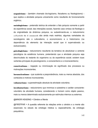 organicismo - (também chamado bio-logicismo, fisicalismo ou fisiologicismo) -
que explica a atividade psíquica unicamente como resultante do funcionamento
orgânico;
sociologicismo - pretensão teórica de entender o fato psíquico somente a partir
da experiência social, das interações sociais, fazendo caso omisso da fisiologia e
da originalidade da dinâmica psíquica, ou subestimando-as; o reducionismo
culturalista ou o economicista são ainda mais restritos; algumas variedades do
sociologismo são o culturalismo, o economicismo e o historicismo (na
dependência do elemento da interação social que é supervalorado ou
exclusivizado);
psicologicismo - reducionismo resultante da tentativa de absolutizar a vertente
psicológica da existência humana, pretendendo que a atividade psíquica seja
desvinculada do restante do organismo ou da experiência social; existem duas
vertentes principais do psicologicismo, o conscientismo e o inconscientismo;
conscientismo - negação ou minimização do significado dos processos ou
motivações inconscientes;
inconscientismo - que sustenta a preponderância, mais ou menos absoluta, dos
conteúdos e motivos inconscientes;
voluntarismo - superestimação absoluta da atividade voluntária;
involuntarismo - reducionismo que minimiza e subestima o caráter consciente-
voluntário da atividade humana, considerando o homem como objeto passivo,
mais ou menos determinado exclusivamente por estímulos internos ou externos.
@MINOR HEADING = Cérebro e Mente
@FIRSTPAR = A questão referente às relações entre o cérebro e a mente são
essenciais no estudo da ontologia médica e, especialmente, da ontologia
psiquiátrica.
145
 