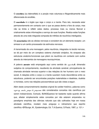 O cérebro (ou telencéfalo) é a porção mais volumosa e filogenéticamente mais
diferenciada do encéfalo.
O encéfalo é o órgão que rege o corpo e a mente. Para isto, necessita estar
permanentemente em contacto com o que se passa dentro e fora do corpo, mas
não se limita e refletir estes dados, processa mais ou menos flexível e
criativamente estas informações a serviço de suas funções. Realiza estas funções
através de uma rede integrada composta de milhões de neurônios interligados.
Os neurônios são as células nervosas e consistem de um elemento receptor, um
emissor e um centro processador de estímulos nervosos.
A transmissão de uma mensagem, pelos neurônios, integrados no tecido nervoso,
se dá por meio de um complexo sistema chamado sináptico. As sinapses são
estruturas anatomo-funcionais que pôem os neurônios em contacto com outros
através do intercambio de mensagens neuroquímicas.
A palavra mente está empregada aqui como sentido de espírito<D>, dimensão
subjetiva do comportamento, resultando da atividade cerebral, principalmente da
chamada atividade nervosa superior e das relações do her humano com o meio
social. A relações entre o corpo e a mente suscitam muita discordância entre os
estudiosos, podendo ser encontradas posições materialistas e idealistas, dualista
e monistas, como nas relações psicosomáticas que são vistas a seguir.
Além deste comprometimento idealista original de caráter histórico, palavras como
super-eg, mente, psique e psiquismo são considerados conceitos não científicos por
serem inobserváveis. Contudo, BUNGEparece ter bastante razão quando afirma
que, afastar simplesmente estes conceitos por não estarem amparados no
paradigma empirista das ciências naturais que são cultivados hoje em nossa
atividade científica, revelam mais preguiça e rotineirismo que espírito
científico.<$FBunge, M., Epistemologia, Ed. T.A.Queiroz, S.Paulo, 1987, p. 121.>
146
 