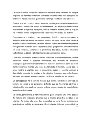 Os físicos dualistas sustentam a separação essencial entre a matéria e a energia,
enquanto os monistas sustentam a unidade existente estas duas categorias de
fenômenos físicos. Pretende que matéria e energia constituam uma totalidade.
Entre os adeptos do grupo das correntes de opinião genericamente denominadas
de dualistas, sustenta-se, aberta ou veladamente, uma separação essencial que
existiria entre o objetivo e o subjetivo, entre o cérebro e a mente, entre o psíquico
e o somático, entre o comportamental e o corporal, entre a idéia e a matéria.
Quem defende o dualismo como pressuposto filosófico considera o apenas o
homem e tudo que existe no universo dividido em duas partes: uma, natural e
material e, outra, sobrenatural, imaterial ou ideal. Por causa desta correlação entre
oposição entre matéria e idéia, a corrente dualista que pretende o mundo divididos
em idéia e matéria, sustentando o predomínio das idéias, chama-se idealismo;
pretende que as coisas e objetos materiais se originaram de idéias.
Como não há distinção entre o dualismo filosófico e o dualismo científico, aqui se
identificam ambas as posições doutrinárias. São dualistas as tendências
psicológicas que consideram os fenômenos psíquicos e somáticos como essencial
mente diferentes; defende uma visão dicotomizada do homem, separa corpo e
alma, matéria e espírito, ação e pensamento, desejo e conduta. Afirmam a
diversidade essencial do objetivo e do subjetivo. Imaginam que os fenômenos
psíquicos e somáticos apenas coexistem, de alguma maneira, no ser humano.
Em contraposição há a corrente monista que afirma a unidade do universo, do
homem, do corpo e do psiquismo. Defende que os fenômenos objetivos e
subjetivos têm uma essência comum, embora possam apresentar características
aparentemente diversas.
Na ciência, por exemplo, o monismo sustenta que a energia é uma forma peculiar
da matéria; em psicologia, pretende que a matéria precedeu as idéias e as
originou. As idéias são uma das expressões de uma forma extremamente
organizada da matéria, a matéria viva. O monista não distingue entre o ideal e o
148
 